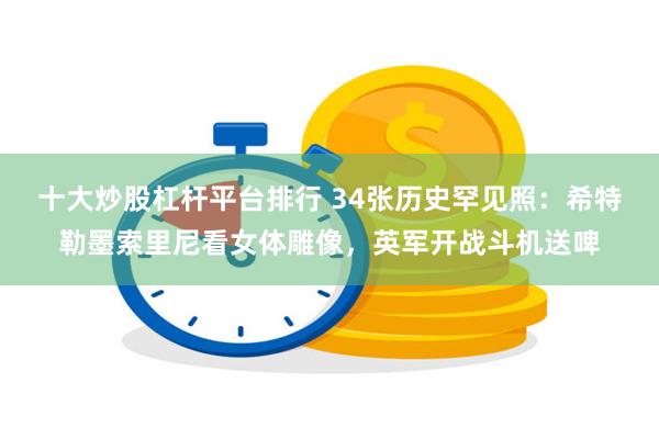 十大炒股杠杆平台排行 34张历史罕见照：希特勒墨索里尼看女体雕像，英军开战斗机送啤