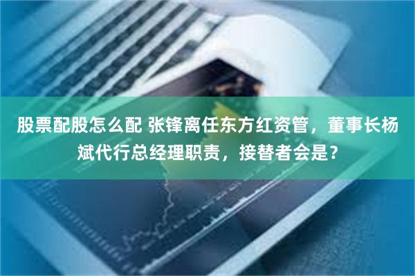 股票配股怎么配 张锋离任东方红资管，董事长杨斌代行总经理职责，接替者会是？