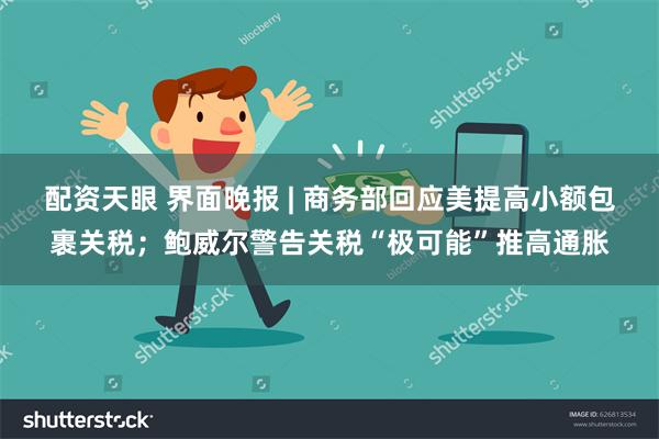 配资天眼 界面晚报 | 商务部回应美提高小额包裹关税；鲍威尔警告关税“极可能”推高通胀