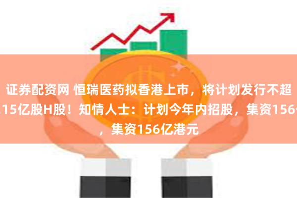 证券配资网 恒瑞医药拟香港上市，将计划发行不超过约8.15亿股H股！知情人士：计划今年内招股，集资156亿港元