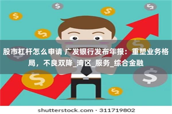 股市杠杆怎么申请 广发银行发布年报：重塑业务格局，不良双降_湾区_服务_综合金融