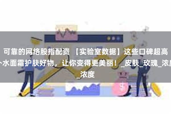 可靠的网络股指配资 【实验室数据】这些口碑超高补水面霜护肤好物，让你变得更美丽！_皮肤_玫瑰_浓度