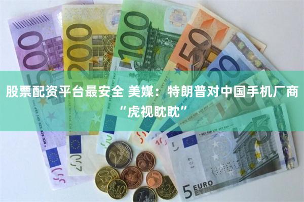 股票配资平台最安全 美媒：特朗普对中国手机厂商“虎视眈眈”