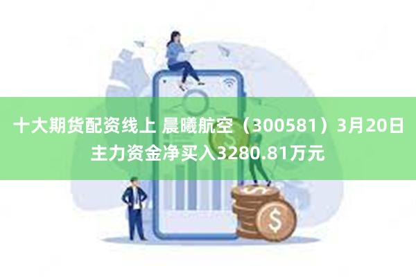 十大期货配资线上 晨曦航空（300581）3月20日主力资金净买入3280.81万元
