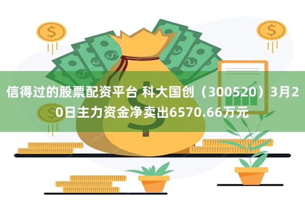 信得过的股票配资平台 科大国创（300520）3月20日主力资金净卖出6570.66万元