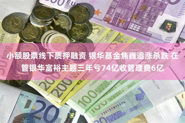 小额股票线下质押融资 银华基金焦巍追涨杀跌 在管银华富裕主题三年亏74亿收管理费6亿