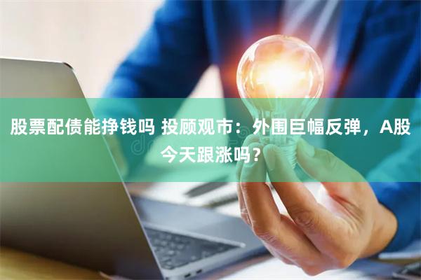 股票配债能挣钱吗 投顾观市：外围巨幅反弹，A股今天跟涨吗？