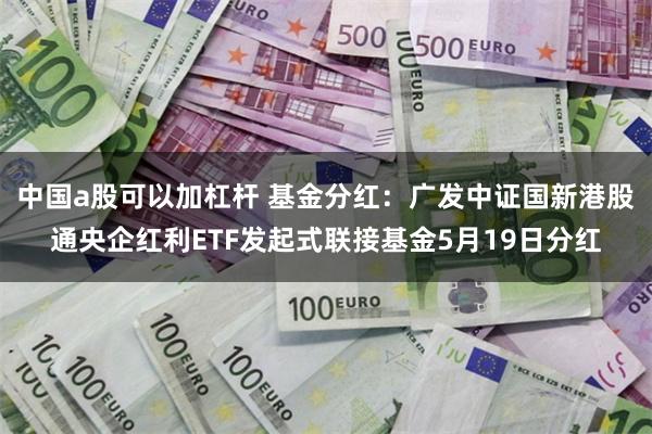 中国a股可以加杠杆 基金分红：广发中证国新港股通央企红利ETF发起式联接基金5月19日分红