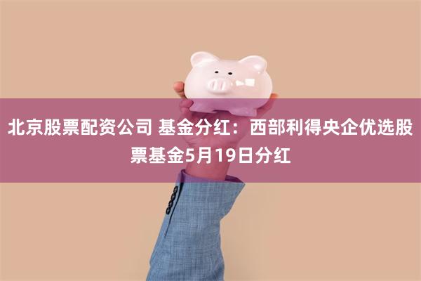 北京股票配资公司 基金分红：西部利得央企优选股票基金5月19日分红
