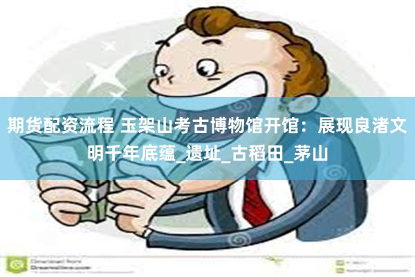 期货配资流程 玉架山考古博物馆开馆：展现良渚文明千年底蕴_遗址_古稻田_茅山
