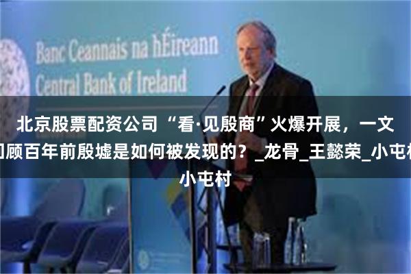 北京股票配资公司 “看·见殷商”火爆开展，一文回顾百年前殷墟是如何被发现的？_龙骨_王懿荣_小屯村