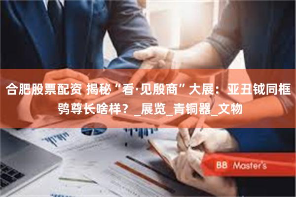 合肥股票配资 揭秘“看·见殷商”大展：亚丑钺同框 鸮尊长啥样？_展览_青铜器_文物