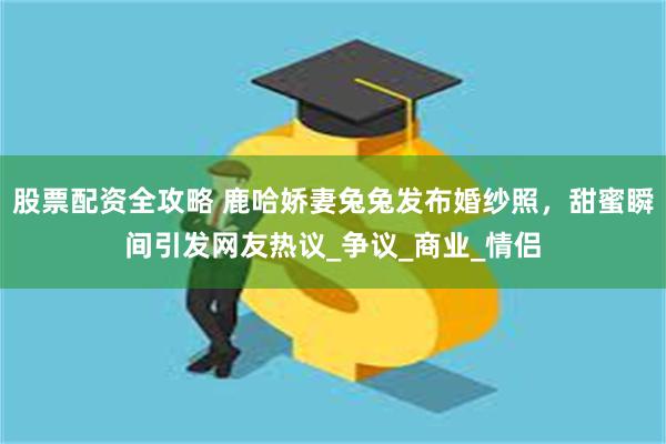 股票配资全攻略 鹿哈娇妻兔兔发布婚纱照，甜蜜瞬间引发网友热议_争议_商业_情侣