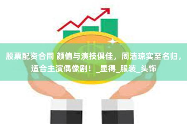 股票配资合同 颜值与演技俱佳，周洁琼实至名归，适合主演偶像剧！_显得_服装_头饰