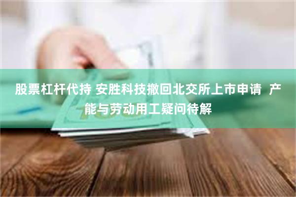 股票杠杆代持 安胜科技撤回北交所上市申请  产能与劳动用工疑问待解