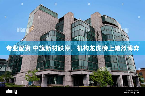 专业配资 中旗新材跌停，机构龙虎榜上激烈博弈
