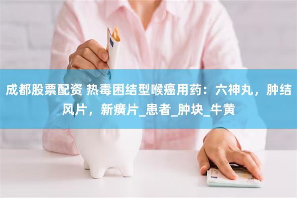 成都股票配资 热毒困结型喉癌用药：六神丸，肿结风片，新癀片_患者_肿块_牛黄