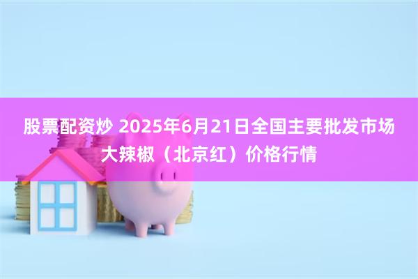 股票配资炒 2025年6月21日全国主要批发市场大辣椒（北京红）价格行情