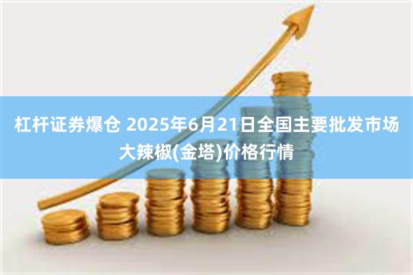 杠杆证券爆仓 2025年6月21日全国主要批发市场大辣椒(金塔)价格行情