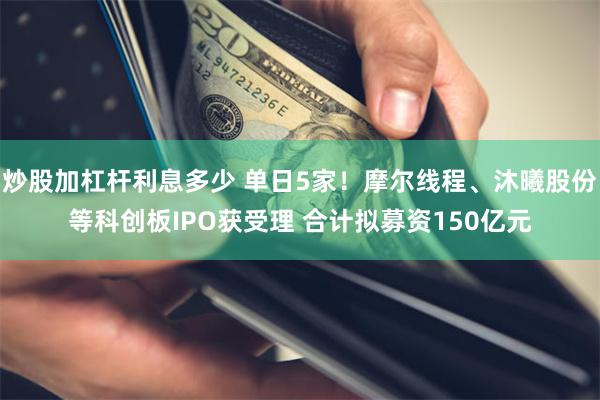 炒股加杠杆利息多少 单日5家！摩尔线程、沐曦股份等科创板IPO获受理 合计拟募资150亿元